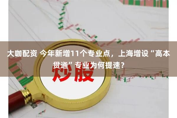 大咖配资 今年新增11个专业点，上海增设“高本贯通”专业为何提速？