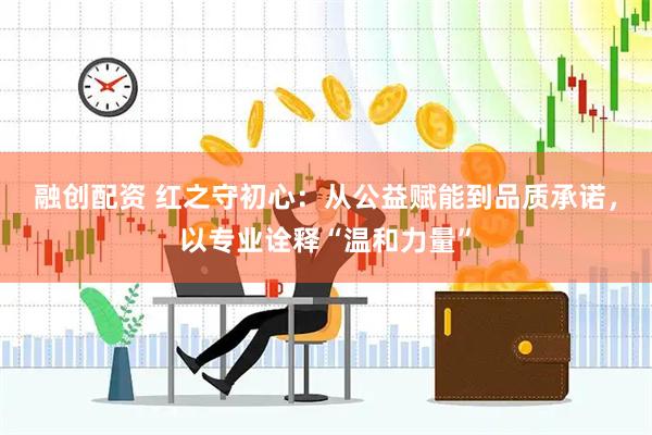 融创配资 红之守初心：从公益赋能到品质承诺，以专业诠释“温和力量”