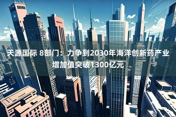 天源国际 8部门：力争到2030年海洋创新药产业增加值突破1300亿元